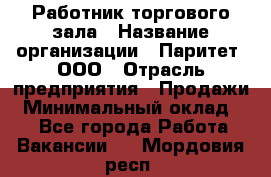 Работник торгового зала › Название организации ­ Паритет, ООО › Отрасль предприятия ­ Продажи › Минимальный оклад ­ 1 - Все города Работа » Вакансии   . Мордовия респ.